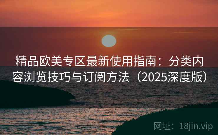 精品欧美专区最新使用指南：分类内容浏览技巧与订阅方法（2025深度版）