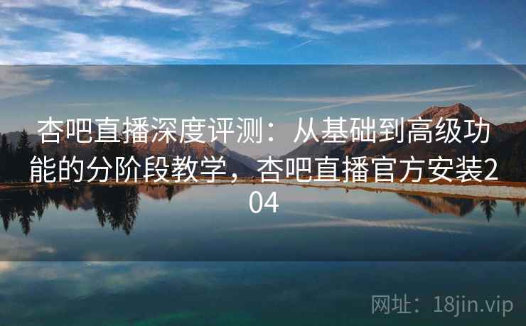杏吧直播深度评测：从基础到高级功能的分阶段教学，杏吧直播官方安装204