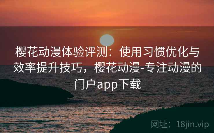 樱花动漫体验评测：使用习惯优化与效率提升技巧，樱花动漫-专注动漫的门户app下载
