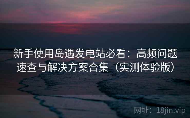 新手使用岛遇发电站必看：高频问题速查与解决方案合集（实测体验版）