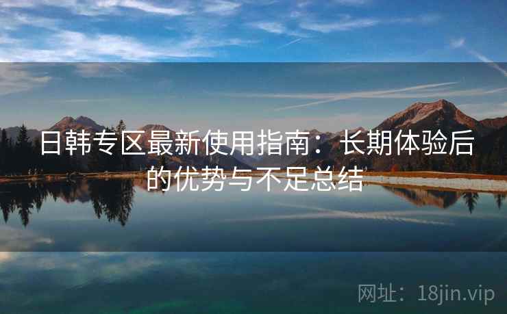 日韩专区最新使用指南：长期体验后的优势与不足总结
