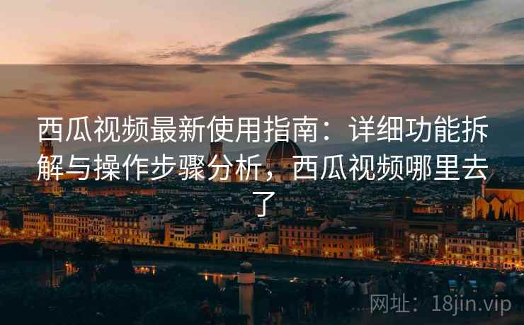 西瓜视频最新使用指南：详细功能拆解与操作步骤分析，西瓜视频哪里去了