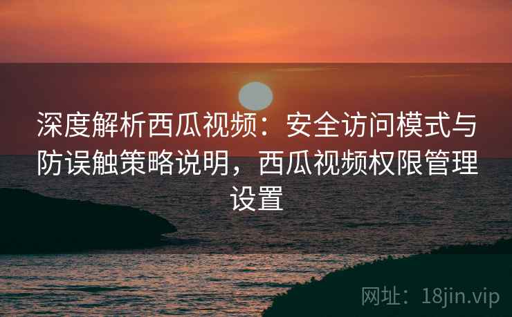 深度解析西瓜视频：安全访问模式与防误触策略说明，西瓜视频权限管理设置