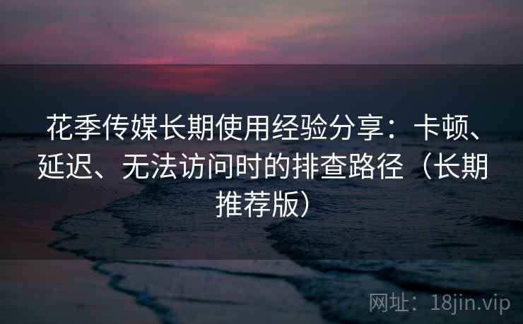 花季传媒长期使用经验分享：卡顿、延迟、无法访问时的排查路径（长期推荐版）
