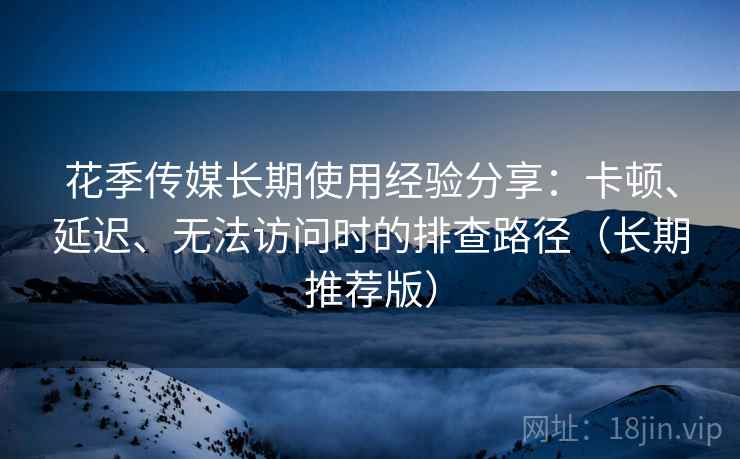 花季传媒长期使用经验分享：卡顿、延迟、无法访问时的排查路径（长期推荐版）