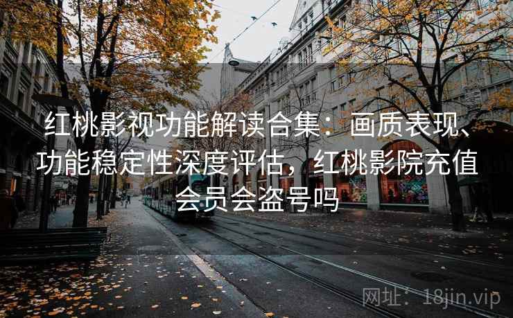 红桃影视功能解读合集：画质表现、功能稳定性深度评估，红桃影院充值会员会盗号吗
