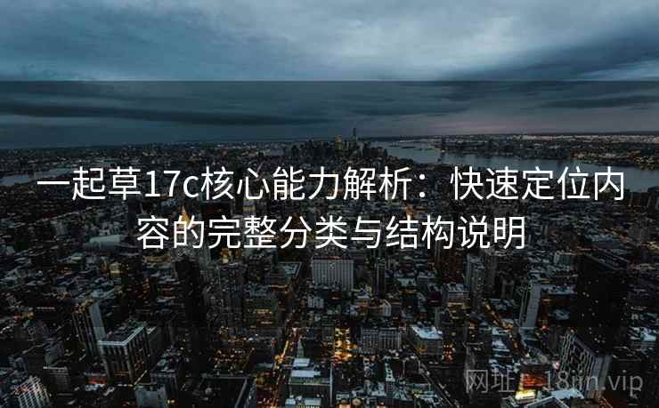 一起草17c核心能力解析：快速定位内容的完整分类与结构说明