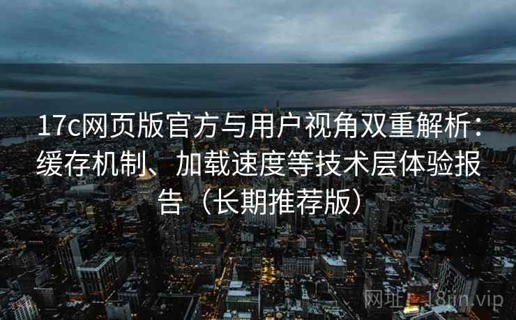 17c网页版官方与用户视角双重解析：缓存机制、加载速度等技术层体验报告（长期推荐版）