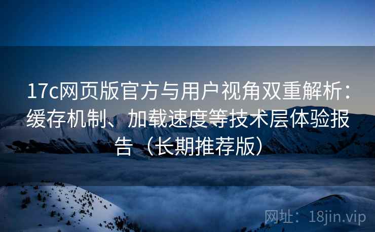 17c网页版官方与用户视角双重解析：缓存机制、加载速度等技术层体验报告（长期推荐版）