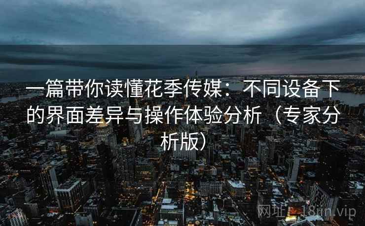 一篇带你读懂花季传媒:不同设备下的界面差异与操作体验分析(专家分析版) 一篇带你读懂花季传媒:不同设备下的界面差异与操作体验分析(专家分析版)
