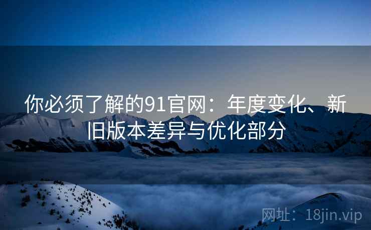 你必须了解的91官网:年度变化、新旧版本差异与优化部分 你必须了解的91官网:年度变化、新旧版本差异与优化部分