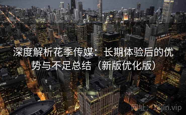 深度解析花季传媒：长期体验后的优势与不足总结（新版优化版）