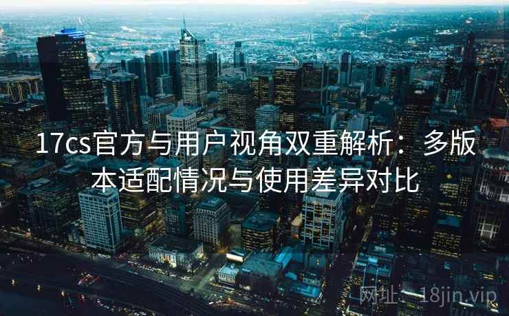 17cs官方与用户视角双重解析:多版本适配情况与使用差异对比 17cs官方与用户视角双重解析:多版本适配情况与使用差异对比