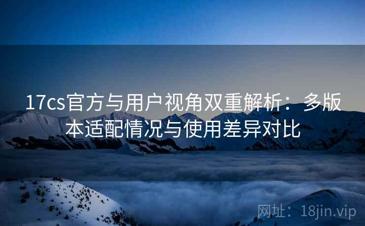 17cs官方与用户视角双重解析:多版本适配情况与使用差异对比 17cs官方与用户视角双重解析:多版本适配情况与使用差异对比