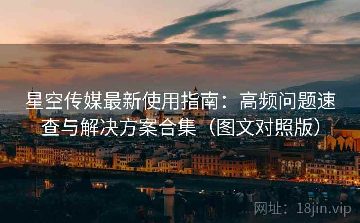 星空传媒最新使用指南:高频问题速查与解决方案合集(图文对照版) 星空传媒最新使用指南:高频问题速查与解决方案合集(图文对照版)