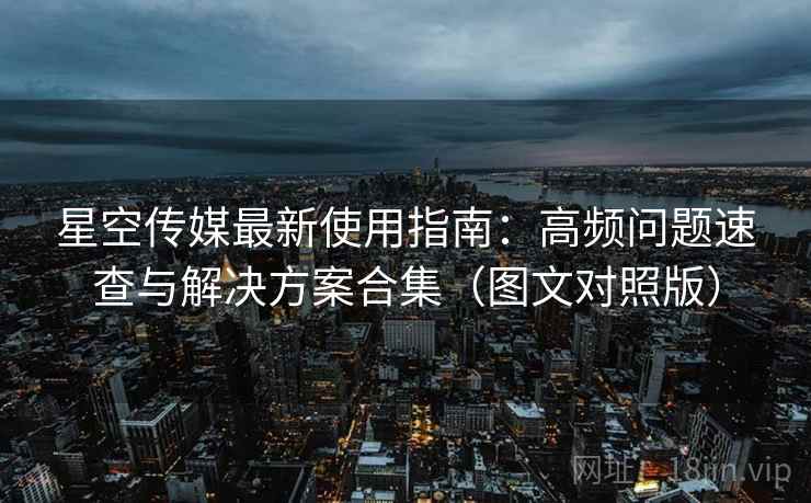 星空传媒最新使用指南:高频问题速查与解决方案合集(图文对照版) 星空传媒最新使用指南:高频问题速查与解决方案合集(图文对照版)