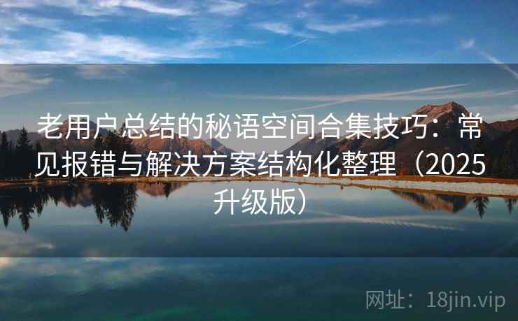 老用户总结的秘语空间合集技巧:常见报错与解决方案结构化整理(2025升级版) 老用户总结的秘语空间合集技巧:常见报错与解决方案结构化整理(2025升级版)