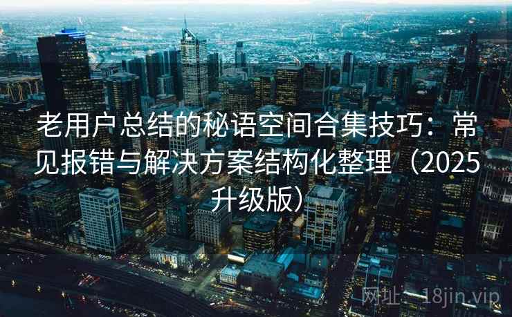 老用户总结的秘语空间合集技巧:常见报错与解决方案结构化整理(2025升级版) 老用户总结的秘语空间合集技巧:常见报错与解决方案结构化整理(2025升级版)
