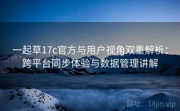 一起草17c官方与用户视角双重解析:跨平台同步体验与数据管理讲解 一起草17c官方与用户视角双重解析:跨平台同步体验与数据管理讲解