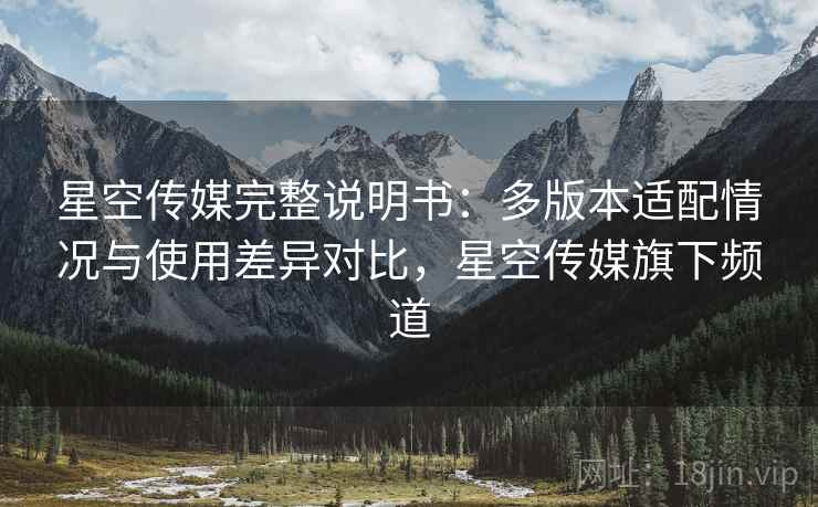 星空传媒完整说明书:多版本适配情况与使用差异对比,星空传媒旗下频道 星空传媒完整说明书:多版本适配情况与使用差异对比,星空传媒旗下频道
